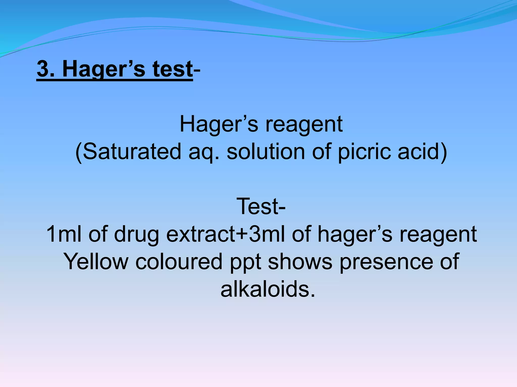 3. Hager’s test-
Hager’s reagent
(Saturated aq. solution of picric acid)
Test-
1ml of drug extract+3ml of hager’s reagent
Yellow coloured ppt shows presence of
alkaloids.
 