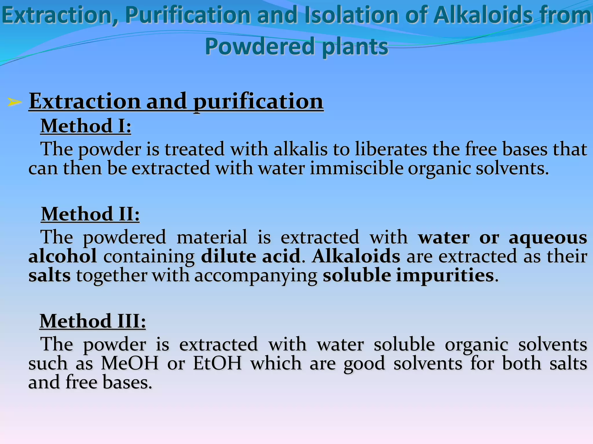 Extraction, Purification and Isolation of Alkaloids from
Powdered plants
➢ Extraction and purification
Method I:
The powder is treated with alkalis to liberates the free bases that
can then be extracted with water immiscible organic solvents.
Method II:
The powdered material is extracted with water or aqueous
alcohol containing dilute acid. Alkaloids are extracted as their
salts together with accompanying soluble impurities.
Method III:
The powder is extracted with water soluble organic solvents
such as MeOH or EtOH which are good solvents for both salts
and free bases.
 