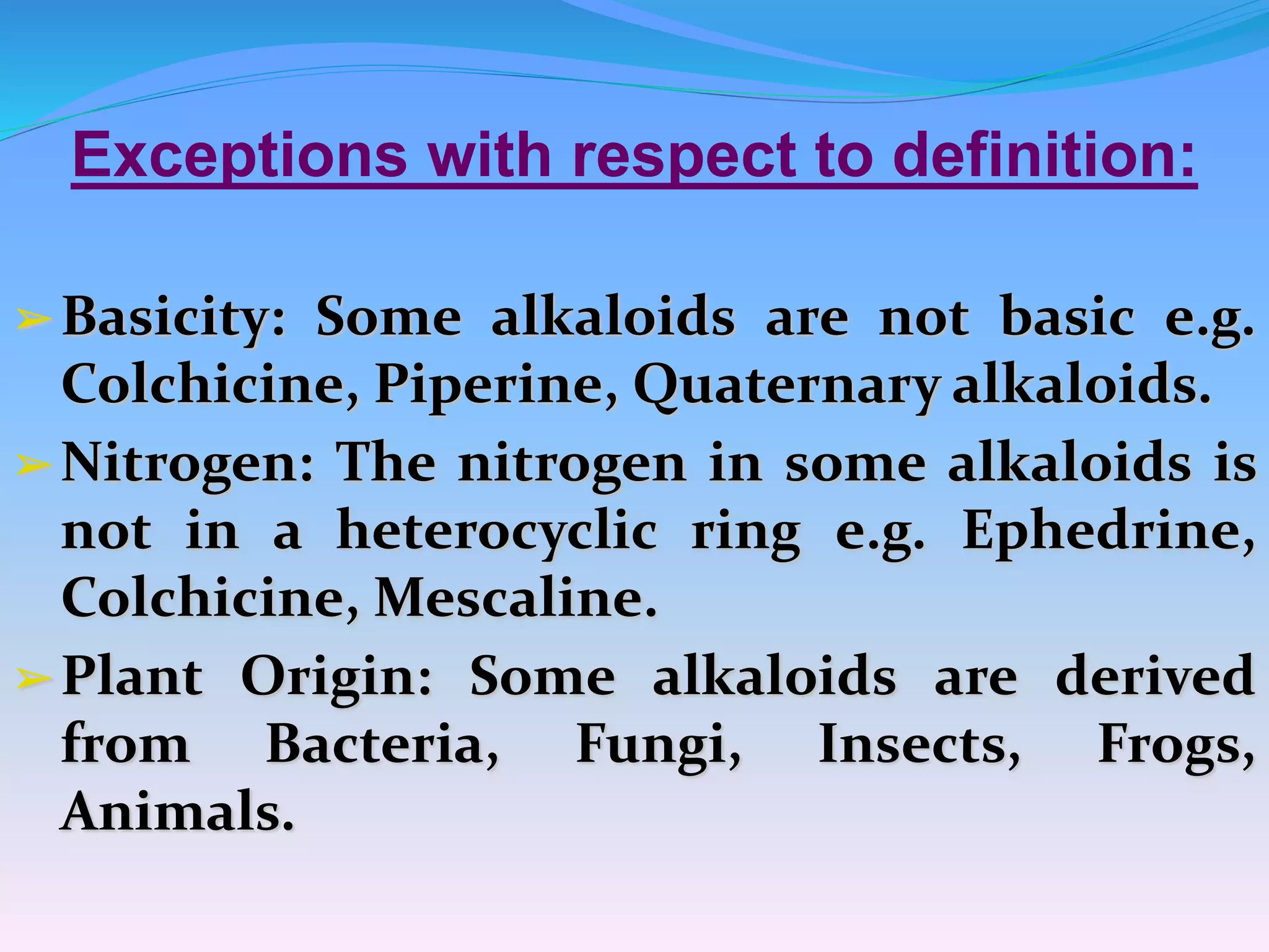 Exceptions with respect to definition:
➢Basicity: Some alkaloids are not basic e.g.
Colchicine, Piperine, Quaternary alkaloids.
➢Nitrogen: The nitrogen in some alkaloids is
not in a heterocyclic ring e.g. Ephedrine,
Colchicine, Mescaline.
➢Plant Origin: Some alkaloids are derived
from Bacteria, Fungi, Insects, Frogs,
Animals.
 