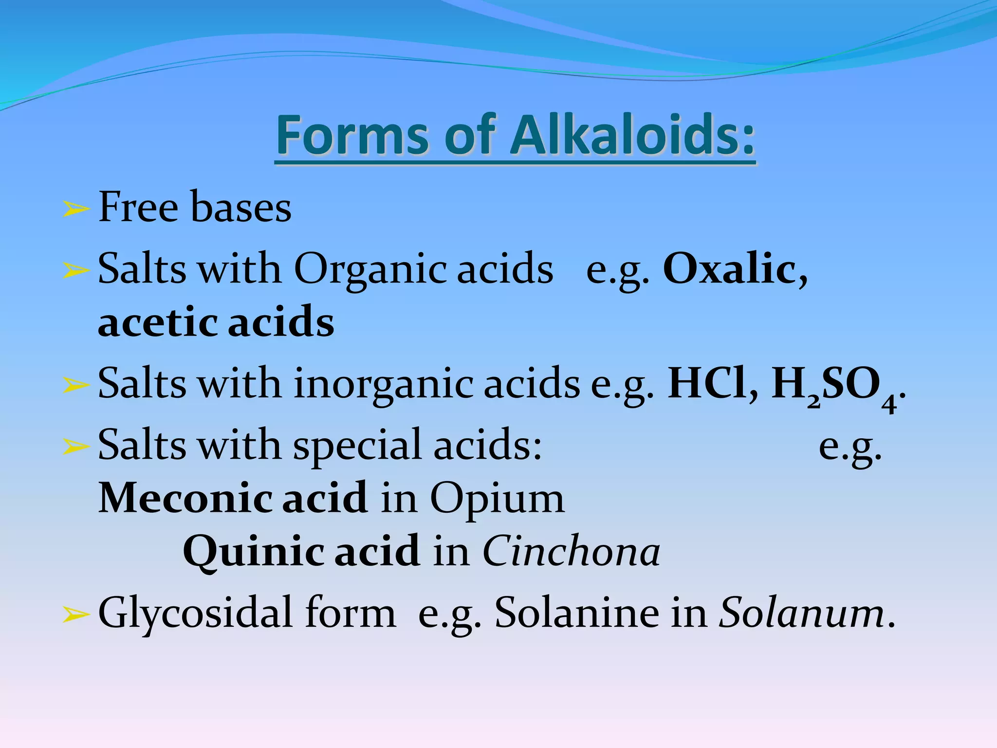 Forms of Alkaloids:
➢Free bases
➢Salts with Organic acids e.g. Oxalic,
acetic acids
➢Salts with inorganic acids e.g. HCl, H2SO4.
➢Salts with special acids: e.g.
Meconic acid in Opium
Quinic acid in Cinchona
➢Glycosidal form e.g. Solanine in Solanum.
 