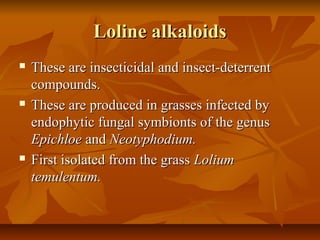 Loline alkaloids
   These are insecticidal and insect-deterrent
    compounds.
   These are produced in grasses infected by
    endophytic fungal symbionts of the genus
    Epichloe and Neotyphodium.
   First isolated from the grass Lolium
    temulentum.
 
