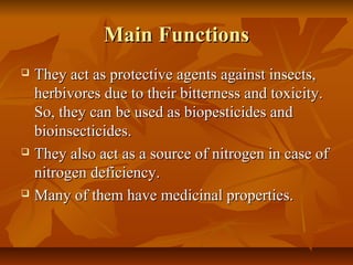 Main Functions
   They act as protective agents against insects,
    herbivores due to their bitterness and toxicity.
    So, they can be used as biopesticides and
    bioinsecticides.
   They also act as a source of nitrogen in case of
    nitrogen deficiency.
   Many of them have medicinal properties.
 
