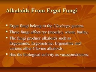 Alkaloids From Ergot Fungi

   Ergot fungi belong to the Claviceps genera.
   These fungi affect rye (mostly), wheat, barley.
   The fungi produce alkaloids such as
    Ergotamine, Ergometrine, Ergonaline and
    various other Clavine alkaloids.
   Has the biological activity as vasoconstrictors.
 