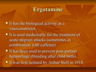 Ergotamine

   It has the biological activity as a
    vasoconstrictor.
   It is used medicinally for the treatment of
    acute migrain attacks (sometimes in
    combination with caffeine).
   It has been used to prevent post-partum
    hemorrhage (bleeding after child birth).
   It was first isolated by Arthur Stoll in 1918.
 