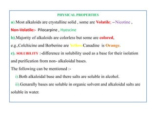 PHYSICAL PROPERTIES
a).Most alkaloids are crystalline solid , some are Volatile; --Nicotine ,
Non-Volatile:- Pilocarpine , Hyoscine
b).Majority of alkaloids are colorless but some are colored,
e.g.,Colchicine and Berberine are Yellow.Canadine is Orange.
c). SOLUBILITY :-difference in solubility used as a base for their isolation
and purification from non- alkaloidal bases.
The following can be mentioned :-
i).Both alkaloidal base and there salts are soluble in alcohol.
ii).Genarally bases are soluble in organic solvent and alkaloidal salts are
soluble in water.
PHYSICAL PROPERTIES
a).Most alkaloids are crystalline solid , some are Volatile; --Nicotine ,
Non-Volatile:- Pilocarpine , Hyoscine
b).Majority of alkaloids are colorless but some are colored,
e.g.,Colchicine and Berberine are Yellow.Canadine is Orange.
c). SOLUBILITY :-difference in solubility used as a base for their isolation
and purification from non- alkaloidal bases.
The following can be mentioned :-
i).Both alkaloidal base and there salts are soluble in alcohol.
ii).Genarally bases are soluble in organic solvent and alkaloidal salts are
soluble in water.
 
