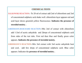 CHEMICAL TESTSCHEMICAL TESTS
SALKOWSKI REACTION:- To 20 ml of extract add 2ml of chloroform and 2ml
of concentrated sulphuric acid shake well. chloroform layer appears red and
acid layer shows greenish yellow fluorescence. Indicates the presence of
steroidal moiety .
LIBERMANN-BURCHARD REACTION:-Mix 2ml of extract with chloroform
add 1-2ml of acetic anhydride and 2drops of concentrated sulphuric acid
from sides of the test tube. First red then blue and finally green color
appears. Indicates the presence of steroidal moiety.
LIBERMANN’S REACTION:-Mix 3ml extract with 3ml acetic anhydride heat
and cool, add few drops of concentrated sulphuric acid. Blue color
appears. Indicates the presence of steroidal moiety .
CHEMICAL TESTSCHEMICAL TESTS
SALKOWSKI REACTION:- To 20 ml of extract add 2ml of chloroform and 2ml
of concentrated sulphuric acid shake well. chloroform layer appears red and
acid layer shows greenish yellow fluorescence. Indicates the presence of
steroidal moiety .
LIBERMANN-BURCHARD REACTION:-Mix 2ml of extract with chloroform
add 1-2ml of acetic anhydride and 2drops of concentrated sulphuric acid
from sides of the test tube. First red then blue and finally green color
appears. Indicates the presence of steroidal moiety.
LIBERMANN’S REACTION:-Mix 3ml extract with 3ml acetic anhydride heat
and cool, add few drops of concentrated sulphuric acid. Blue color
appears. Indicates the presence of steroidal moiety .
 