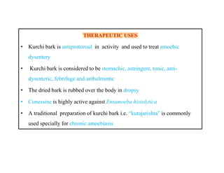 THERAPEUTIC USESTHERAPEUTIC USES
• Kurchi bark is antiprotozoal in activity and used to treat amoebic
dysentery
• Kurchi bark is considered to be stomachic, astringent, tonic, anti-
dysenteric, febrifuge and anthelmintic
• The dried bark is rubbed over the body in dropsy
• Conessine is highly active against Entamoeba histolytica
• A traditional preparation of kurchi bark i.e. “kutajarishta” is commonly
used specially for chronic amoebiasis
THERAPEUTIC USESTHERAPEUTIC USES
• Kurchi bark is antiprotozoal in activity and used to treat amoebic
dysentery
• Kurchi bark is considered to be stomachic, astringent, tonic, anti-
dysenteric, febrifuge and anthelmintic
• The dried bark is rubbed over the body in dropsy
• Conessine is highly active against Entamoeba histolytica
• A traditional preparation of kurchi bark i.e. “kutajarishta” is commonly
used specially for chronic amoebiasis
 