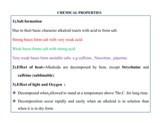 1).Salt formation
Due to their basic character alkaloid reacts with acid to form salt.
Strong bases form salt with very weak acid.
Weak bases forms salt with strong acid
Very weak bases form unstable salts. e.g caffeine , Narcotine , piperine.
2).Effect of heat:-Alkaloids are decomposed by heat, except Strychnine and
caffeine (sublimable).
3).Effect of light and Oxygen :
 Decomposed when allowed to stand at a temperature above 70o C .for long time.
 Decomposition occur rapidly and easily when an alkaloid is in solution than
when it is in dry form.
CHEMICAL PROPERTIES
1).Salt formation
Due to their basic character alkaloid reacts with acid to form salt.
Strong bases form salt with very weak acid.
Weak bases forms salt with strong acid
Very weak bases form unstable salts. e.g caffeine , Narcotine , piperine.
2).Effect of heat:-Alkaloids are decomposed by heat, except Strychnine and
caffeine (sublimable).
3).Effect of light and Oxygen :
 Decomposed when allowed to stand at a temperature above 70o C .for long time.
 Decomposition occur rapidly and easily when an alkaloid is in solution than
when it is in dry form.
 