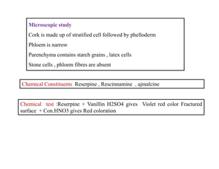 Chemical Constituents Reserpine , Rescinnamine , ajmalcine
Microscopic study
Cork is made up of stratified cell followed by phelloderm
Phloem is narrow
Parenchyma contains starch grains , latex cells
Stone cells , phloem fibres are absent
Chemical Constituents Reserpine , Rescinnamine , ajmalcine
Chemical test :Reserpine + Vanillin H2SO4 gives Violet red color Fractured
surface + Con.HNO3 gives Red coloration
 