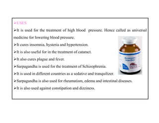 USES
It is used for the treatment of high blood pressure. Hence called as universal
medicine for lowering blood pressure.
It cures insomnia, hysteria and hypertension.
It is also useful for in the treatment of cataract.
It also cures plague and fever.
Sarpagandha is used for the treatment of Schizophrenia.
It is used in different countries as a sedative and tranquilizer.
Sarpagandha is also used for rheumatism, edema and intestinal diseases.
It is also used against constipation and dizziness.
USES
It is used for the treatment of high blood pressure. Hence called as universal
medicine for lowering blood pressure.
It cures insomnia, hysteria and hypertension.
It is also useful for in the treatment of cataract.
It also cures plague and fever.
Sarpagandha is used for the treatment of Schizophrenia.
It is used in different countries as a sedative and tranquilizer.
Sarpagandha is also used for rheumatism, edema and intestinal diseases.
It is also used against constipation and dizziness.
 