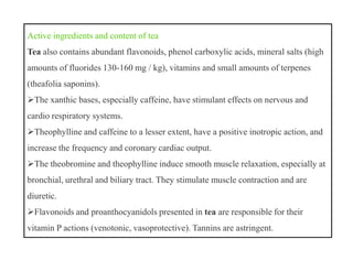 Active ingredients and content of tea
Tea also contains abundant flavonoids, phenol carboxylic acids, mineral salts (high
amounts of fluorides 130-160 mg / kg), vitamins and small amounts of terpenes
(theafolia saponins).
The xanthic bases, especially caffeine, have stimulant effects on nervous and
cardio respiratory systems.
Theophylline and caffeine to a lesser extent, have a positive inotropic action, and
increase the frequency and coronary cardiac output.
The theobromine and theophylline induce smooth muscle relaxation, especially at
bronchial, urethral and biliary tract. They stimulate muscle contraction and are
diuretic.
Flavonoids and proanthocyanidols presented in tea are responsible for their
vitamin P actions (venotonic, vasoprotective). Tannins are astringent.
Active ingredients and content of tea
Tea also contains abundant flavonoids, phenol carboxylic acids, mineral salts (high
amounts of fluorides 130-160 mg / kg), vitamins and small amounts of terpenes
(theafolia saponins).
The xanthic bases, especially caffeine, have stimulant effects on nervous and
cardio respiratory systems.
Theophylline and caffeine to a lesser extent, have a positive inotropic action, and
increase the frequency and coronary cardiac output.
The theobromine and theophylline induce smooth muscle relaxation, especially at
bronchial, urethral and biliary tract. They stimulate muscle contraction and are
diuretic.
Flavonoids and proanthocyanidols presented in tea are responsible for their
vitamin P actions (venotonic, vasoprotective). Tannins are astringent.
 