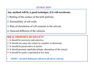 Any method will be a good technique, if it will accelerate:
1.Wetting of the surface of the herb particles.
2. Permeability of cell walls.
3. Rate of dissolution of cell contents in the solvent.
4. Outward diffusion of the solution.
EXTRACTION
IDEAL PROPERTY OF SOLVENT
1. It should be non-toxic and selective.
2. It should not cause the extract to complex or dissociate.
3. It should be preservative in action.
4. It should promote rapid physiologic absorption of the extract.
5. It should be easily evaporated at low heat.
• NOTE:- Alcohol (Ethanol) will meet all above criteria.
IDEAL PROPERTY OF SOLVENT
1. It should be non-toxic and selective.
2. It should not cause the extract to complex or dissociate.
3. It should be preservative in action.
4. It should promote rapid physiologic absorption of the extract.
5. It should be easily evaporated at low heat.
• NOTE:- Alcohol (Ethanol) will meet all above criteria.
 
