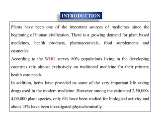 Plants have been one of the important sources of medicines since the
beginning of human civilization. There is a growing demand for plant based
medicines, health products, pharmaceuticals, food supplements and
cosmetics.
According to the WHO survey 80% populations living in the developing
countries rely almost exclusively on traditional medicine for their primary
health care needs.
In addition, herbs have provided us some of the very important life saving
drugs used in the modern medicine. However among the estimated 2,50,000-
4,00,000 plant species, only 6% have been studied for biological activity and
about 15% have been investigated phytochemically.
INTRODUCTION
Plants have been one of the important sources of medicines since the
beginning of human civilization. There is a growing demand for plant based
medicines, health products, pharmaceuticals, food supplements and
cosmetics.
According to the WHO survey 80% populations living in the developing
countries rely almost exclusively on traditional medicine for their primary
health care needs.
In addition, herbs have provided us some of the very important life saving
drugs used in the modern medicine. However among the estimated 2,50,000-
4,00,000 plant species, only 6% have been studied for biological activity and
about 15% have been investigated phytochemically.
 