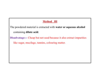 Method III
The powdered material is extracted with water or aqueous alcohol
containing dilute acid.
Disadvatage:-- Cheap but not used because it also extract impurities
like sugar, mucilage, tannins, colouring matter.
Method III
The powdered material is extracted with water or aqueous alcohol
containing dilute acid.
Disadvatage:-- Cheap but not used because it also extract impurities
like sugar, mucilage, tannins, colouring matter.
 