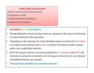 PURIFICATION OF ALKALOIDS
1.DIRECT CRYSTALLISATION FROM SOLVENT.
2.STEAM DISTILLATION.
3. CHROMATOGRAPHY TECHNIQUES.
4. GRADIENT pH TECHNIQUES
PURIFICATION OF ALKALOIDS
1.DIRECT CRYSTALLISATION FROM SOLVENT.
2.STEAM DISTILLATION.
3. CHROMATOGRAPHY TECHNIQUES.
4. GRADIENT pH TECHNIQUES
• GRADIENT pH TECHNIQUES
• Though alkaloids are basic in nature, there are variations in the extent in the basicity
of various alkaloids of the same plant
• Depending on this character, the crude alkaloidal mixture is dissolved in 2% tartaric
acid solution and extracted with benzene so that the first fraction contains natural
and/or very weakly basic alkaloids.
• pH of the aqueous solution is increased gradually by 0.5 increment upto pH 9, and
extraction is carried out at each pH level with organic solvent, by this way alkaloids
with different basicity are extracted.
• Strongly basic alkaloids are extracted at the end.
• GRADIENT pH TECHNIQUES
• Though alkaloids are basic in nature, there are variations in the extent in the basicity
of various alkaloids of the same plant
• Depending on this character, the crude alkaloidal mixture is dissolved in 2% tartaric
acid solution and extracted with benzene so that the first fraction contains natural
and/or very weakly basic alkaloids.
• pH of the aqueous solution is increased gradually by 0.5 increment upto pH 9, and
extraction is carried out at each pH level with organic solvent, by this way alkaloids
with different basicity are extracted.
• Strongly basic alkaloids are extracted at the end.
 