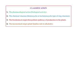 CLASSIFICATION
1. The pharmacological action (biological activity).
2. The chemical structure (heterocyclic or no-heterocyclic type of ring structure).
3. The biochemical origin (biosynthetic pathway of production in the plant).
4. The taxonomical origin (plant families rich in alkaloids).
CLASSIFICATION
1. The pharmacological action (biological activity).
2. The chemical structure (heterocyclic or no-heterocyclic type of ring structure).
3. The biochemical origin (biosynthetic pathway of production in the plant).
4. The taxonomical origin (plant families rich in alkaloids).
 