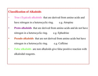 Classification of Alkaloids
• True (Typical) alkaloids that are derived from amino acids and
have nitrogen in a heterocyclic ring. e.g. Atropine
• Proto alkaloids that are derived from amino acids and do not have
nitrogen in a heterocyclic ring. e.g. Ephedrine
• Pseudo alkaloids that are not derived from amino acids but have
nitrogen in a heterocyclic ring. e.g. Caffeine
• False alkaloids are non alkaloids give false positive reaction with
alkaloidal reagents.
Classification of Alkaloids
• True (Typical) alkaloids that are derived from amino acids and
have nitrogen in a heterocyclic ring. e.g. Atropine
• Proto alkaloids that are derived from amino acids and do not have
nitrogen in a heterocyclic ring. e.g. Ephedrine
• Pseudo alkaloids that are not derived from amino acids but have
nitrogen in a heterocyclic ring. e.g. Caffeine
• False alkaloids are non alkaloids give false positive reaction with
alkaloidal reagents.
 