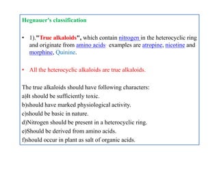 Hegnauer's classification
• 1)."True alkaloids", which contain nitrogen in the heterocyclic ring
and originate from amino acids. examples are atropine, nicotine and
morphine, Quinine.
• All the heterocyclic alkaloids are true alkaloids.
The true alkaloids should have following characters:
a)It should be sufficiently toxic.
b)should have marked physiological activity.
c)should be basic in nature.
d)Nitrogen should be present in a heterocyclic ring.
e)Should be derived from amino acids.
f)should occur in plant as salt of organic acids.
Hegnauer's classification
• 1)."True alkaloids", which contain nitrogen in the heterocyclic ring
and originate from amino acids. examples are atropine, nicotine and
morphine, Quinine.
• All the heterocyclic alkaloids are true alkaloids.
The true alkaloids should have following characters:
a)It should be sufficiently toxic.
b)should have marked physiological activity.
c)should be basic in nature.
d)Nitrogen should be present in a heterocyclic ring.
e)Should be derived from amino acids.
f)should occur in plant as salt of organic acids.
 