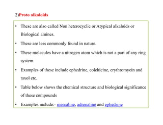 2)Proto alkaloids
• These are also called Non heterocyclic or Atypical alkaloids or
Biological amines.
• These are less commonly found in nature.
• These molecules have a nitrogen atom which is not a part of any ring
system.
• Examples of these include ephedrine, colchicine, erythromycin and
taxol etc.
• Table below shows the chemical structure and biological significance
of these compounds
• Examples include:- mescaline, adrenaline and ephedrine
• These are also called Non heterocyclic or Atypical alkaloids or
Biological amines.
• These are less commonly found in nature.
• These molecules have a nitrogen atom which is not a part of any ring
system.
• Examples of these include ephedrine, colchicine, erythromycin and
taxol etc.
• Table below shows the chemical structure and biological significance
of these compounds
• Examples include:- mescaline, adrenaline and ephedrine
 