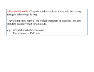 3.Pseudo-Alkaloids:--They do not derived from amino acid but having
nitrogen in heterocyclic ring .
They do not show many of the typical characters of alkaloids , but give
standard qualitative test for alkaloids.
e.g. steroidal alkaloids:-conessine
Purine bases :-- Caffeiene
 
