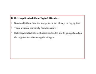 B. Heterocyclic Alkaloids or Typical Alkaloids:
• Structurally these have the nitrogen as a part of a cyclic ring system.
• These are more commonly found in nature.
• Heterocyclic alkaloids are further subdivided into 14 groups based on
the ring structure containing the nitrogen
B. Heterocyclic Alkaloids or Typical Alkaloids:
• Structurally these have the nitrogen as a part of a cyclic ring system.
• These are more commonly found in nature.
• Heterocyclic alkaloids are further subdivided into 14 groups based on
the ring structure containing the nitrogen
 