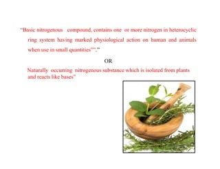 “Basic nitrogenous compound, contains one or more nitrogen in heterocyclic
ring system having marked physiological action on human and animals
when use in small quantities””.”
OR
Naturally occurring nitrogenous substance which is isolated from plants
and reacts like bases”
 