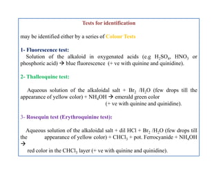 Tests for identification
may be identified either by a series of Colour Tests
1- Fluorescence test:
Solution of the alkaloid in oxygenated acids (e.g H2SO4, HNO3 or
phosphoric acid)  blue fluorescence (+ ve with quinine and quinidine).
2- Thalleoquine test:
Aqueous solution of the alkaloidal salt + Br2 /H2O (few drops till the
appearance of yellow color) + NH4OH  emerald green color
(+ ve with quinine and quinidine).
3- Rosequin test (Erythroquinine test):
Aqueous solution of the alkaloidal salt + dil HCl + Br2 /H2O (few drops till
the appearance of yellow color) + CHCl3 + pot. Ferrocyanide + NH4OH

red color in the CHCl3 layer (+ ve with quinine and quinidine).
Tests for identification
may be identified either by a series of Colour Tests
1- Fluorescence test:
Solution of the alkaloid in oxygenated acids (e.g H2SO4, HNO3 or
phosphoric acid)  blue fluorescence (+ ve with quinine and quinidine).
2- Thalleoquine test:
Aqueous solution of the alkaloidal salt + Br2 /H2O (few drops till the
appearance of yellow color) + NH4OH  emerald green color
(+ ve with quinine and quinidine).
3- Rosequin test (Erythroquinine test):
Aqueous solution of the alkaloidal salt + dil HCl + Br2 /H2O (few drops till
the appearance of yellow color) + CHCl3 + pot. Ferrocyanide + NH4OH

red color in the CHCl3 layer (+ ve with quinine and quinidine).
 