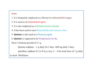Uses:
1. It is frequently employed as a flavour in carbonated beverages.
2. It is used as an Antimalarial agent.
3. It is also employed as a Skeletal muscle relaxant.
4. It has been used to treat Hemorrhoids and varicose veins.
5. Quinine is also used as a Oxytocic agent.
6. Quinine is supposed to be Prophylactic for flu.
Dose: Cinchona powder-0.3-1 g
Quinine sulphate - 1 g daily for 2 days 600 mg daily 5 days
quinidine sulphate 0.2 to 0.4 g every 2 – 4 hrs total dose of 3 g daily
in atrial fibrillation.
Uses:
1. It is frequently employed as a flavour in carbonated beverages.
2. It is used as an Antimalarial agent.
3. It is also employed as a Skeletal muscle relaxant.
4. It has been used to treat Hemorrhoids and varicose veins.
5. Quinine is also used as a Oxytocic agent.
6. Quinine is supposed to be Prophylactic for flu.
Dose: Cinchona powder-0.3-1 g
Quinine sulphate - 1 g daily for 2 days 600 mg daily 5 days
quinidine sulphate 0.2 to 0.4 g every 2 – 4 hrs total dose of 3 g daily
in atrial fibrillation.
 
