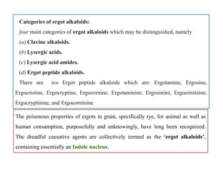 Categories of ergot alkaloids:
four main categories of ergot alkaloids which may be distinguished, namely
(a) Clavine alkaloids.
(b) Lysergic acids.
(c) Lysergic acid amides.
(d) Ergot peptide alkaloids.
There are ten Ergot peptide alkaloids which are: Ergotamine, Ergosine,
Ergocristine, Ergocryptine, Ergocornine, Ergotaminine, Ergosinine, Ergocristinine,
Ergocryptinine, and Ergocorninine
Categories of ergot alkaloids:
four main categories of ergot alkaloids which may be distinguished, namely
(a) Clavine alkaloids.
(b) Lysergic acids.
(c) Lysergic acid amides.
(d) Ergot peptide alkaloids.
There are ten Ergot peptide alkaloids which are: Ergotamine, Ergosine,
Ergocristine, Ergocryptine, Ergocornine, Ergotaminine, Ergosinine, Ergocristinine,
Ergocryptinine, and Ergocorninine
The poisonous properties of ergots in grain, specifically rye, for animal as well as
human consumption, purposefully and unknowingly, have long been recognized.
The dreadful causative agents are collectively termed as the ‘ergot alkaloids’,
containing essentially an Indole nucleus.
 