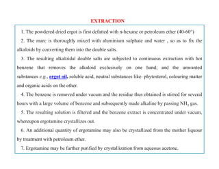 1. The powdered dried ergot is first defatted with n-hexane or petroleum ether (40-60°)
2. The marc is thoroughly mixed with aluminium sulphate and water , so as to fix the
alkaloids by converting them into the double salts.
3. The resulting alkaloidal double salts are subjected to continuous extraction with hot
benzene that removes the alkaloid exclusively on one hand; and the unwanted
substances e.g., ergot oil, soluble acid, neutral substances like- phytosterol, colouring matter
and organic acids on the other.
4. The benzene is removed under vacum and the residue thus obtained is stirred for several
hours with a large volume of benzene and subsequently made alkaline by passing NH3 gas.
5. The resulting solution is filtered and the benzene extract is concentrated under vacum,
whereupon ergotamine crystallizes out.
6. An additional quantity of ergotamine may also be crystallized from the mother liquour
by treatment with petroleum ether.
7. Ergotamine may be further purified by crystallization from aqueous acetone.
EXTRACTION
1. The powdered dried ergot is first defatted with n-hexane or petroleum ether (40-60°)
2. The marc is thoroughly mixed with aluminium sulphate and water , so as to fix the
alkaloids by converting them into the double salts.
3. The resulting alkaloidal double salts are subjected to continuous extraction with hot
benzene that removes the alkaloid exclusively on one hand; and the unwanted
substances e.g., ergot oil, soluble acid, neutral substances like- phytosterol, colouring matter
and organic acids on the other.
4. The benzene is removed under vacum and the residue thus obtained is stirred for several
hours with a large volume of benzene and subsequently made alkaline by passing NH3 gas.
5. The resulting solution is filtered and the benzene extract is concentrated under vacum,
whereupon ergotamine crystallizes out.
6. An additional quantity of ergotamine may also be crystallized from the mother liquour
by treatment with petroleum ether.
7. Ergotamine may be further purified by crystallization from aqueous acetone.
 