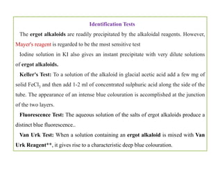 Identification Tests
The ergot alkaloids are readily precipitated by the alkaloidal reagents. However,
Mayer's reagent is regarded to be the most sensitive test
Iodine solution in KI also gives an instant precipitate with very dilute solutions
of ergot alkaloids.
Keller's Test: To a solution of the alkaloid in glacial acetic acid add a few mg of
solid FeCl3 and then add 1-2 ml of concentrated sulphuric acid along the side of the
tube. The appearance of an intense blue colouration is accomplished at the junction
of the two layers.
Fluorescence Test: The aqueous solution of the salts of ergot alkaloids produce a
distinct blue fluorescence..
Van Urk Test: When a solution containing an ergot alkaloid is mixed with Van
Urk Reagent**, it gives rise to a characteristic deep blue colouration.
Identification Tests
The ergot alkaloids are readily precipitated by the alkaloidal reagents. However,
Mayer's reagent is regarded to be the most sensitive test
Iodine solution in KI also gives an instant precipitate with very dilute solutions
of ergot alkaloids.
Keller's Test: To a solution of the alkaloid in glacial acetic acid add a few mg of
solid FeCl3 and then add 1-2 ml of concentrated sulphuric acid along the side of the
tube. The appearance of an intense blue colouration is accomplished at the junction
of the two layers.
Fluorescence Test: The aqueous solution of the salts of ergot alkaloids produce a
distinct blue fluorescence..
Van Urk Test: When a solution containing an ergot alkaloid is mixed with Van
Urk Reagent**, it gives rise to a characteristic deep blue colouration.
 