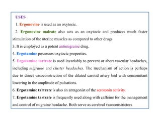 USES
1. Ergonovine is used as an oxytocic.
2. Ergonovine maleate also acts as an oxytocic and produces much faster
stimulation of the uterine muscles as compared to other drugs
3. It is employed as a potent antimigraine drug.
4. Ergotamine possesses oxytocic properties.
5. Ergotamine tartrate is used invariably to prevent or abort vascular headaches,
including migraine and cluster headaches. The mechanism of action is perhaps
due to direct vasoconstriction of the dilated carotid artery bed with concomitant
lowering in the amplitude of pulsations.
6. Ergotamine tartrate is also an antagonist of the serotonin activity.
7. Ergotamine tartrate is frequently used along with caffeine for the management
and control of migraine headache. Both serve as cerebral vasoconstrictors
USES
1. Ergonovine is used as an oxytocic.
2. Ergonovine maleate also acts as an oxytocic and produces much faster
stimulation of the uterine muscles as compared to other drugs
3. It is employed as a potent antimigraine drug.
4. Ergotamine possesses oxytocic properties.
5. Ergotamine tartrate is used invariably to prevent or abort vascular headaches,
including migraine and cluster headaches. The mechanism of action is perhaps
due to direct vasoconstriction of the dilated carotid artery bed with concomitant
lowering in the amplitude of pulsations.
6. Ergotamine tartrate is also an antagonist of the serotonin activity.
7. Ergotamine tartrate is frequently used along with caffeine for the management
and control of migraine headache. Both serve as cerebral vasoconstrictors
 