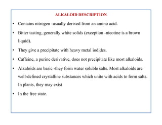 ALKALOID DESCRIPTION
• Contains nitrogen -usually derived from an amino acid.
• Bitter tasting, generally white solids (exception -nicotine is a brown
liquid).
• They give a precipitate with heavy metal iodides.
• Caffeine, a purine derivative, does not precipitate like most alkaloids.
• Alkaloids are basic -they form water soluble salts. Most alkaloids are
well-defined crystalline substances which unite with acids to form salts.
In plants, they may exist
• In the free state.
ALKALOID DESCRIPTION
• Contains nitrogen -usually derived from an amino acid.
• Bitter tasting, generally white solids (exception -nicotine is a brown
liquid).
• They give a precipitate with heavy metal iodides.
• Caffeine, a purine derivative, does not precipitate like most alkaloids.
• Alkaloids are basic -they form water soluble salts. Most alkaloids are
well-defined crystalline substances which unite with acids to form salts.
In plants, they may exist
• In the free state.
 
