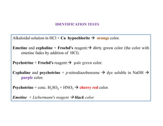 Alkaloidal solution in HCl + Ca hypochlorite  orange color.
Emetine and cephaline + Froehd's reagent: dirty green color (the color with
emetine fades by addition of HCl).
Psychotrine + Froehd's reagent: pale green color.
Cephaline and psychotrine + p-nitrodiazobenzene  dye soluble in NaOH 
purple color.
Psychotrine + conc. H2SO4 + HNO3  cherry red color.
Emetine + Liebermann's reagent  black color.
IDENTIFICATION TESTS
Alkaloidal solution in HCl + Ca hypochlorite  orange color.
Emetine and cephaline + Froehd's reagent: dirty green color (the color with
emetine fades by addition of HCl).
Psychotrine + Froehd's reagent: pale green color.
Cephaline and psychotrine + p-nitrodiazobenzene  dye soluble in NaOH 
purple color.
Psychotrine + conc. H2SO4 + HNO3  cherry red color.
Emetine + Liebermann's reagent  black color.
 