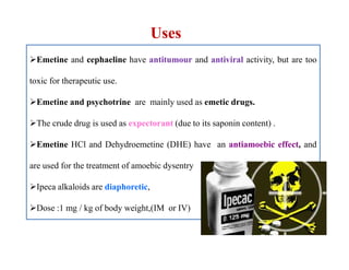 Uses
Emetine and cephaeline have antitumour and antiviral activity, but are too
toxic for therapeutic use.
Emetine and psychotrine are mainly used as emetic drugs.
The crude drug is used as expectorant (due to its saponin content) .
Emetine HCl and Dehydroemetine (DHE) have an antiamoebic effect, and
are used for the treatment of amoebic dysentry
Ipeca alkaloids are diaphoretic,
Dose :1 mg / kg of body weight,(IM or IV)
Emetine and cephaeline have antitumour and antiviral activity, but are too
toxic for therapeutic use.
Emetine and psychotrine are mainly used as emetic drugs.
The crude drug is used as expectorant (due to its saponin content) .
Emetine HCl and Dehydroemetine (DHE) have an antiamoebic effect, and
are used for the treatment of amoebic dysentry
Ipeca alkaloids are diaphoretic,
Dose :1 mg / kg of body weight,(IM or IV)
 