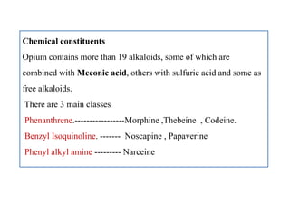 Chemical constituents
Opium contains more than 19 alkaloids, some of which are
combined with Meconic acid, others with sulfuric acid and some as
free alkaloids.
There are 3 main classes
Phenanthrene.-----------------Morphine ,Thebeine , Codeine.
Benzyl Isoquinoline. ------- Noscapine , Papaverine
Phenyl alkyl amine --------- Narceine
Chemical constituents
Opium contains more than 19 alkaloids, some of which are
combined with Meconic acid, others with sulfuric acid and some as
free alkaloids.
There are 3 main classes
Phenanthrene.-----------------Morphine ,Thebeine , Codeine.
Benzyl Isoquinoline. ------- Noscapine , Papaverine
Phenyl alkyl amine --------- Narceine
 