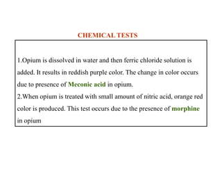 1.Opium is dissolved in water and then ferric chloride solution is
added. It results in reddish purple color. The change in color occurs
due to presence of Meconic acid in opium.
2.When opium is treated with small amount of nitric acid, orange red
color is produced. This test occurs due to the presence of morphine
in opium
CHEMICAL TESTS
1.Opium is dissolved in water and then ferric chloride solution is
added. It results in reddish purple color. The change in color occurs
due to presence of Meconic acid in opium.
2.When opium is treated with small amount of nitric acid, orange red
color is produced. This test occurs due to the presence of morphine
in opium
 