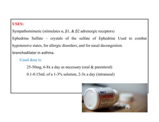USES:
Sympathomimetic (stimulates α, β1, & β2 adrenergic receptors)
Ephedrine Sulfate – crystals of the sulfate of Ephedrine Used to combat
hypotensive states, for allergic disorders, and for nasal decongestion.
bronchodilator in asthma.
Usual dose is:
25-50mg, 6-8x a day as necessary (oral & parenteral)
0.1-0.15mL of a 1-3% solution, 2-3x a day (intranasal)
USES:
Sympathomimetic (stimulates α, β1, & β2 adrenergic receptors)
Ephedrine Sulfate – crystals of the sulfate of Ephedrine Used to combat
hypotensive states, for allergic disorders, and for nasal decongestion.
bronchodilator in asthma.
Usual dose is:
25-50mg, 6-8x a day as necessary (oral & parenteral)
0.1-0.15mL of a 1-3% solution, 2-3x a day (intranasal)
 