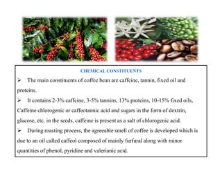 CHEMICAL CONSTITUENTS
The main constituents of coffee bean are caffeine, tannin, fixed oil and
proteins.
It contains 2-3% caffeine, 3-5% tannins, 13% proteins, 10-15% fixed oils,
Caffeine chlorogenic or caffeotannic acid and sugars in the form of dextrin,
glucose, etc. in the seeds, caffeine is present as a salt of chlorogenic acid.
During roasting process, the agreeable smell of coffee is developed which is
due to an oil called caffeol composed of mainly furfural along with minor
quantities of phenol, pyridine and valerianic acid.
CHEMICAL CONSTITUENTS
The main constituents of coffee bean are caffeine, tannin, fixed oil and
proteins.
It contains 2-3% caffeine, 3-5% tannins, 13% proteins, 10-15% fixed oils,
Caffeine chlorogenic or caffeotannic acid and sugars in the form of dextrin,
glucose, etc. in the seeds, caffeine is present as a salt of chlorogenic acid.
During roasting process, the agreeable smell of coffee is developed which is
due to an oil called caffeol composed of mainly furfural along with minor
quantities of phenol, pyridine and valerianic acid.
 