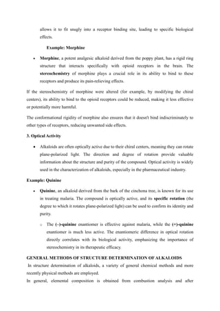 allows it to fit snugly into a receptor binding site, leading to specific biological
effects.
Example: Morphine
 Morphine, a potent analgesic alkaloid derived from the poppy plant, has a rigid ring
structure that interacts specifically with opioid receptors in the brain. The
stereochemistry of morphine plays a crucial role in its ability to bind to these
receptors and produce its pain-relieving effects.
If the stereochemistry of morphine were altered (for example, by modifying the chiral
centers), its ability to bind to the opioid receptors could be reduced, making it less effective
or potentially more harmful.
The conformational rigidity of morphine also ensures that it doesn't bind indiscriminately to
other types of receptors, reducing unwanted side effects.
3. Optical Activity
 Alkaloids are often optically active due to their chiral centers, meaning they can rotate
plane-polarized light. The direction and degree of rotation provide valuable
information about the structure and purity of the compound. Optical activity is widely
used in the characterization of alkaloids, especially in the pharmaceutical industry.
Example: Quinine
 Quinine, an alkaloid derived from the bark of the cinchona tree, is known for its use
in treating malaria. The compound is optically active, and its specific rotation (the
degree to which it rotates plane-polarized light) can be used to confirm its identity and
purity.
o The (–)-quinine enantiomer is effective against malaria, while the (+)-quinine
enantiomer is much less active. The enantiomeric difference in optical rotation
directly correlates with its biological activity, emphasizing the importance of
stereochemistry in its therapeutic efficacy.
GENERAL METHODS OF STRUCTURE DETERMINATION OFALKALOIDS
In structure determination of alkaloids, a variety of general chemical methods and more
recently physical methods are employed.
In general, elemental composition is obtained from combustion analysis and after
 