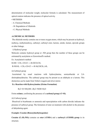 determination of molecular weight, molecular formula is calculated. The measurement of
optical rotation indicates the presence of optical activity.
• METHODS
– A. Chemical Methods
– B. Degradation of Alkaloids
– C. Physical Methods
A.CHEMICAL METHODS
The alkaloids mostly contains one or more oxygen atoms, which may be present as hydroxyl,
methoxy, methylenedioxy, carbonyl, carbonyl ester, lactone, amide, lactam, epoxide groups
or ether linkage.
i) Hydroxyl group
Molecule contains hydroxyl group or -NH group then the number of these groups can be
estimated by acetylation or Zerewitinoff's method.
Ex: Acetylation's method
R-OH + CH3 -CO-Cl → R-OCO-CH3
R-NH-R1 + CH3 -CO-Cl → R-N(COCH3 )-R1
ii) Carbonyl group
Ascertained by usual reactions with hydroxylamine, semicarbazide or 2,4-
dinitrophenyldrazine. The carbonyl group may be present as an aldehyde or a ketone. This
distinction can be made from Tollen's reagent and silver mirror.
Ex: Reaction with Hydroxylamine (Oxime Formation)
R2C=O+NH2OH→R2C=NOH+H2O
Forms oximes, confirming the presence of a carbonyl group (-C=O).
iii) Carboxyl group
Dissolved in bicarbonate or ammonia and reprecipitation with carbon dioxide indicates the
presence of carboxyl group. The formation of ester on treatment with alcohol in the presence
of dehydrating agent.
Example: Cocaine (Benzoylmethylecgonine)
Cocaine (C₁₇H₂₁NO₄) contains an ester (-COO-) and a carboxyl (-COOH) group in its
structure.
 