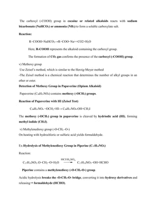 The carboxyl (-COOH) group in cocaine or related alkaloids reacts with sodium
bicarbonate (NaHCO₃) or ammonia (NH₃) to form a soluble carboxylate salt.
Reaction:
R−COOH+NaHCO3→R−COO−Na++CO2+H2O
Here, R-COOH represents the alkaloid containing the carboxyl group.
The formation of CO₂ gas confirms the presence of the carboxyl (-COOH) group.
v) Methoxy group
Use Zeisel’s method, which is similar to the Herzig-Meyer method
-The Zeisel method is a chemical reaction that determines the number of alkyl groups in an
ether or ester.
Detection of Methoxy Group in Papaverine (Opium Alkaloid)
Papaverine (C₂₀H₂₁NO₄) contains methoxy (-OCH₃) groups.
Reaction of Papaverine with HI (Zeisel Test)
C₂₀H₂₁NO₄ −OCH3+HI→ C₂₀H₂₁NO₄-OH+CH3I
The methoxy (-OCH₃) group in papaverine is cleaved by hydriodic acid (HI), forming
methyl iodide (CH₃I).
v) Methylenedioxy group (-O-CH2 -O-)
On heating with hydrochloric or sulfuric acid yields formaldehyde.
Ex:Hydrolysis of Methylenedioxy Group in Piperine (C₁₇H₁₉NO₃)
Reaction:
C17H19NO3−O−CH2−O+H2O
HCl/H2SO4
C17H19NO3−OH+HCHO
Piperine contains a methylenedioxy (-O-CH₂-O-) group.
Acidic hydrolysis breaks the -O-CH₂-O- bridge, converting it into hydroxy derivatives and
releasing formaldehyde (HCHO).
 