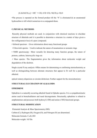[C4H9N(CH3)3] + OH−
 CH2=CH−CH3+N(CH3)3+H2O
•The process is repeated on the formed product till the ‘N’ is eliminated & an unsaturated
hydrocarbon is left which isomerizes to a conjugated diene.
C.PHYSICAL METHODS
Recently physical methods are used, in conjunction with chemical reactions to elucidate
structure of alkaloids and it is possible to determine a structure in a matter of days given a
few milligrams(or less) of a pure compound.
• Infrared spectrum：Gives information about many functional groups
• Ultraviolet spectra：Used to indicate the nature of unsaturation or aromatic rings
• NMR spectroscopy：More versatile for detecting many function groups, the nature of
protons, carbons, heterocyclic rings etc
.• Mass spectra：The fragmentation gives the information about molecular weight and
degradation of the skeleton.
Single crystal X-ray analysis: Offers means for determining or confirming stereochemistry as
well as distinguishing between alternate structures that appear to fit well for a particular
alkaloid.
optical rotatory dispersion or circular dichroism: Further support for the stereochemistry
STRUCTURAL ELUCIDATION OFALKALOIDS
EPHEDRINE
Ephedrine is a naturally occurring alkaloid found in Ephedra species. It is a sympathomimetic
amine used in bronchodilators and nasal decongestants. Structurally, ephedrine is related to
amphetamines and possesses both hydroxyl (-OH) and amine (-NH) functional groups.
STRUCTURAL MODIFICATION
Elemental Analysis & Mass Spectrometry (MS)
Carbon (C), Hydrogen (H), Oxygen (O), and Nitrogen (N) are determined.
Molecular formula: C₁₀H₁₅NO
Molecular weight: 165 Da
 