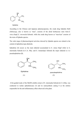 CH3
N
H
CH3
OH
Ephidrine
According to the Chinese and Japanese pharmacopoeias, the crude drug Ephedra Herb
(Mahuang), also is known as “mao”, consists of the dried herbaceous stem from E.
sinica Stapf, E. intermedia Schrenk. while the crude drug known as “mao-kon” consists of
the roots of Ephedra species.
The wide range of pharmacological activities showed by Ephedra species are related to the
content of ephedrine-type alkaloids.
Ephedrine (1) occurs as the main alkaloid accumulated in E. sinica Stapf while in E.
intermedia Schrenk & C.A. Mey. and E. lomatolepis Schrenk the major alkaloid is (+)-
pseudoephedrine (2).
CH3
N
H
CH3
OH
pseudoephidrine
(1) (2)
A bio-guided study of the MeOH soluble extract of E. intermedia Schrenk & C.A.Mey. was
conducted to isolate ephedraloxane (3) and its semisynthetic analog 8 as the entities
responsible for the anti-inflammatory effect observed in the plant.
CH3
N
H
CH3
OH
Ephidrine
 