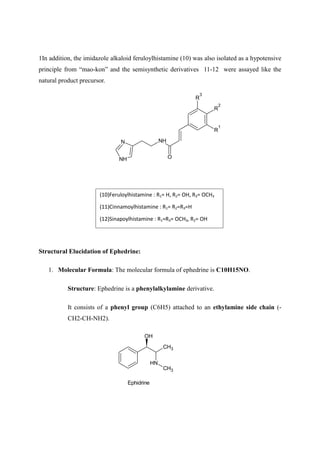 1In addition, the imidazole alkaloid feruloylhistamine (10) was also isolated as a hypotensive
principle from “mao-kon” and the semisynthetic derivatives 11-12 were assayed like the
natural product precursor.
N
NH
NH
O
R
1
R
2
R
3
Structural Elucidation of Ephedrine:
1. Molecular Formula: The molecular formula of ephedrine is C10H15NO.
Structure: Ephedrine is a phenylalkylamine derivative.
It consists of a phenyl group (C6H5) attached to an ethylamine side chain (-
CH2-CH-NH2).
CH3
N
H
CH3
OH
Ephidrine
(10)Feruloylhistamine : R1= H, R2= OH, R3= OCH3
(11)Cinnamoylhistamine : R1= R2=R3=H
(12)Sinapoylhistamine : R1=R3= OCH3, R2= OH
 