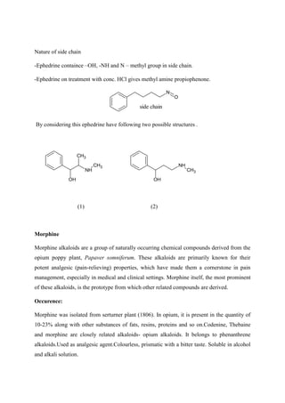Nature of side chain
-Ephedrine containce –OH, -NH and N – methyl group in side chain.
-Ephedrine on treatment with conc. HCl gives methyl amine propiophenone.
N
O
side chain
By considering this ephedrine have following two possible structures .
CH3
NH
OH
CH3
OH
NH
CH3
(1) (2)
Morphine
Morphine alkaloids are a group of naturally occurring chemical compounds derived from the
opium poppy plant, Papaver somniferum. These alkaloids are primarily known for their
potent analgesic (pain-relieving) properties, which have made them a cornerstone in pain
management, especially in medical and clinical settings. Morphine itself, the most prominent
of these alkaloids, is the prototype from which other related compounds are derived.
Occurence:
Morphine was isolated from serturner plant (1806). In opium, it is present in the quantity of
10-23% along with other substances of fats, resins, proteins and so on.Codenine, Thebaine
and morphine are closely related alkaloids- opium alkaloids. It belongs to phenanthrene
alkaloids.Used as analgesic agent.Colourless, prismatic with a bitter taste. Soluble in alcohol
and alkali solution.
 