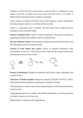 Morphine is heated with CH3I in the presence of aqueous KOH, it is methylated to yield
codeine, C18H21O3N. As codeine doesn’t give colour with FeCl3 and it is not soluble in
NaOH it follows that phenolic OH in morphine is methylated.
Futher, codeine on oxidation with chromic acid, it yields codeinone, a ketone indicating that
the hydroxyl group in codeine is a secondary alcoholic in nature.
Codeine is a monomethyl ether of morphine. The third oxygen atom is highly unreactive
indicating its nature as an ether linkage.
Presence of ethylenic Bond: Codeine is reduced catalytically in the presence of palladium,
suggesting both codeine and morphine contains one ethylenic bond.
Presence of Benzene Nucleus: On bromination, morphine forms monobromo derivative with
HBr, indicating the presence of benzene nucleus.
Presence of cyclic tertiary base system: Codeine on exhaustive methylation yields
αcodeimethine, contains one –CH2 group more than codeine and the nitrogen remains intact
indicating the presence of cyclic t-amine
N
CH3
MeI
AgOH
N
+
C
H3
OH Δ
N
CH3
CH3
CH2
Presence of Phenathrene: Morphine on distillation with Zn dust it yields a phenathrene and
a number of bases.
A)Structure of Methyl morphol: Heating the compound C15H12O2 with HCl at 1800 c
yields methyl chloride and dihydroxy phenanthrene ie morphol is obtained.
Diacetylmorphol on oxidation yields diacetyl phenanthraquinone indicating that the positions
9 and 10 are free.
Diacetylphenathraquinone on oxidation with KMnO4 yields phthalic acid indicating that the
two hydroxyl groups are in the same ring.
Methylmorphol is 4-hydroxy3-methoxyphenathrene.
 