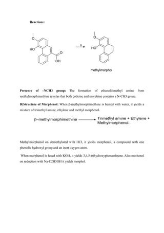 Reactions:
O
OH
O
O
H
Δ
O
O
H
methylmorphol
Presence of –NCH3 group: The formation of ethanoldimethyl amine from
methylmorphimethine revelas that both codeine and morphine contains a N-CH3 group.
B)Structure of Morphenol: When β-methylmorphimethine is heated with water, it yields a
mixture of trimethyl amine, ethylene and methyl morphenol.
Methylmorphenol on demethylated with HCl, it yields morphenol, a compound with one
phenolic hydroxyl group and an inert oxygen atom.
When morphenol is fused with KOH, it yields 3,4,5-trihydroxyphenanthrene. Also morhenol
on reduction with Na-C2H5OH it yields morphol.
 