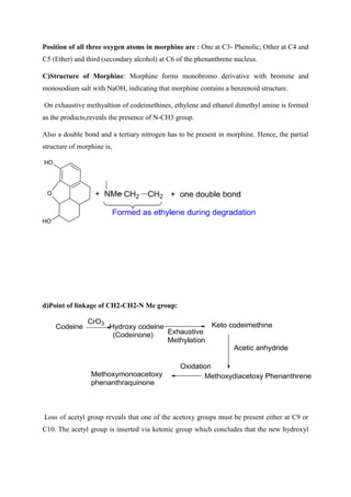 Position of all three oxygen atoms in morphine are : One at C3- Phenolic; Other at C4 and
C5 (Ether) and third (secondary alcohol) at C6 of the phenanthrene nucleus.
C)Structure of Morphine: Morphine forms monobromo derivative with bromine and
monosodium salt with NaOH, indicating that morphine contains a benzenoid structure.
On exhaustive methyaltion of codeimethines, ethylene and ethanol dimethyl amine is formed
as the products,reveals the presence of N-CH3 group.
Also a double bond and a tertiary nitrogen has to be present in morphine. Hence, the partial
structure of morphine is,
O
H
O
H
O
d)Point of linkage of CH2-CH2-N Me group:
Loss of acetyl group reveals that one of the acetoxy groups must be present either at C9 or
C10. The acetyl group is inserted via ketonic group which concludes that the new hydroxyl
 