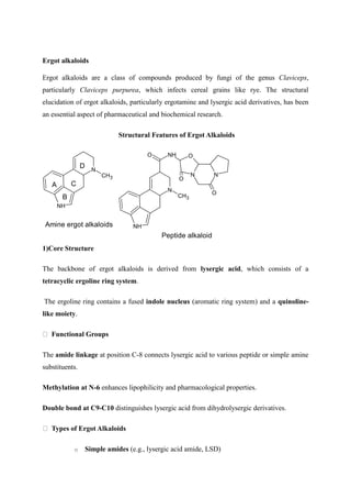 Ergot alkaloids
Ergot alkaloids are a class of compounds produced by fungi of the genus Claviceps,
particularly Claviceps purpurea, which infects cereal grains like rye. The structural
elucidation of ergot alkaloids, particularly ergotamine and lysergic acid derivatives, has been
an essential aspect of pharmaceutical and biochemical research.
Structural Features of Ergot Alkaloids
N
NH
CH3
NH O
N N
O
O
O
Peptide alkaloid
1)Core Structure
The backbone of ergot alkaloids is derived from lysergic acid, which consists of a
tetracyclic ergoline ring system.
The ergoline ring contains a fused indole nucleus (aromatic ring system) and a quinoline-
like moiety.
Functional Groups
The amide linkage at position C-8 connects lysergic acid to various peptide or simple amine
substituents.
Methylation at N-6 enhances lipophilicity and pharmacological properties.
Double bond at C9-C10 distinguishes lysergic acid from dihydrolysergic derivatives.
Types of Ergot Alkaloids
o Simple amides (e.g., lysergic acid amide, LSD)
N
NH
CH3
A
B
C
D
Amine ergot alkaloids
 